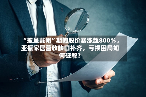 “披星戴帽	”期间股价暴涨超800％	，亚振家居营收缺口补齐，亏损困局如何破解？-第2张图片