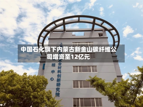 中国石化旗下内蒙古新金山碳纤维公司增资至12亿元