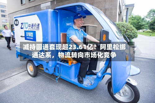 减持圆通套现超23.61亿！阿里松绑通达系，物流转向市场化竞争