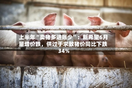 上半年“卖猪多进账少	”：新希望6月量增价跌	，供过于求致猪价同比下跌34%-第2张图片