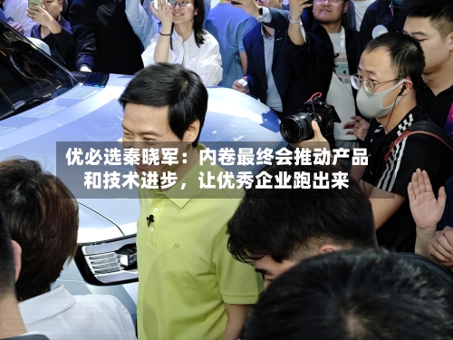 优必选秦晓军：内卷最终会推动产品和技术进步，让优秀企业跑出来-第2张图片