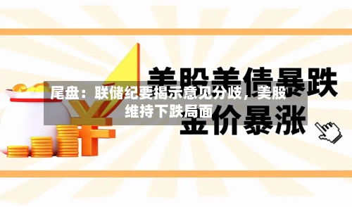 尾盘：联储纪要揭示意见分歧，美股维持下跌局面-第2张图片