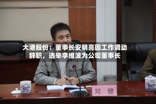 大港股份：董事长安明亮因工作调动辞职	，选举李维波为公司董事长-第2张图片