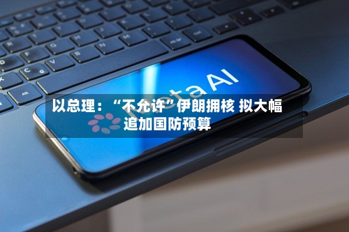 以总理：“不允许	”伊朗拥核 拟大幅追加国防预算-第3张图片