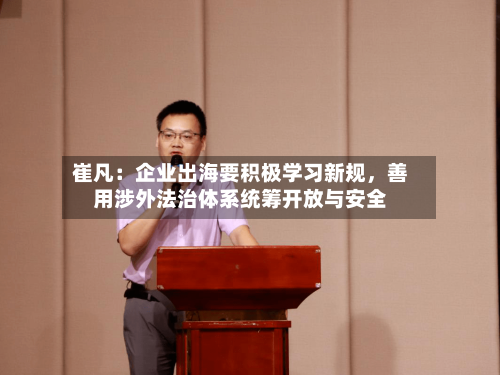 崔凡：企业出海要积极学习新规，善用涉外法治体系统筹开放与安全-第3张图片