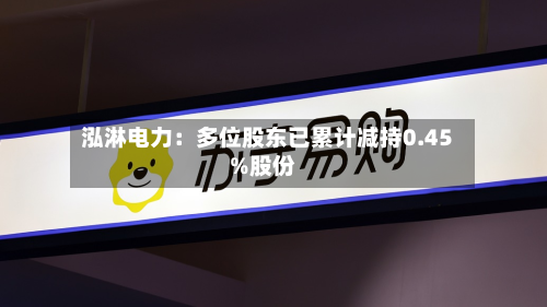泓淋电力:多位股东已累计减持0.45%股份-第2张图片