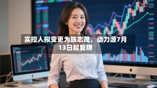 实控人拟变更为陈志茂，动力源7月13日起复牌-第2张图片