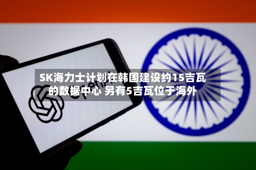SK海力士计划在韩国建设约15吉瓦的数据中心 另有5吉瓦位于海外
