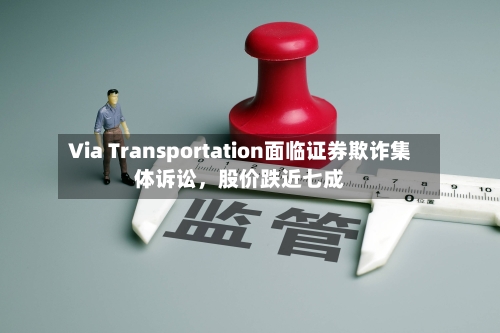Via Transportation面临证券欺诈集体诉讼，股价跌近七成-第3张图片