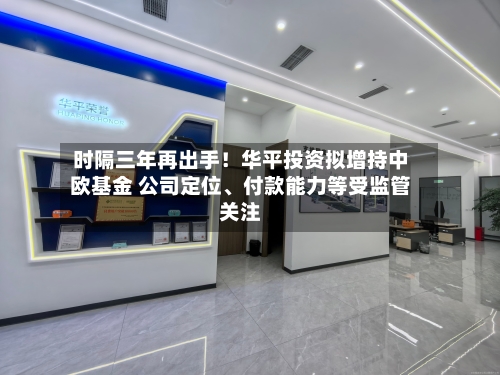 时隔三年再出手！华平投资拟增持中欧基金 公司定位、付款能力等受监管关注-第3张图片