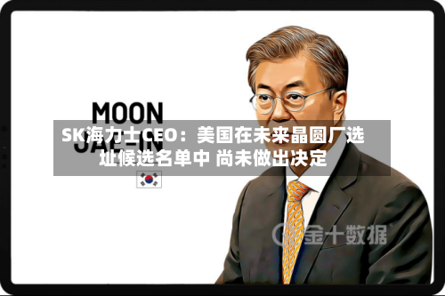 SK海力士CEO：美国在未来晶圆厂选址候选名单中 尚未做出决定