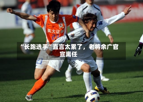 “长跑选手	”直言太累了，老将余广官宣离任-第2张图片