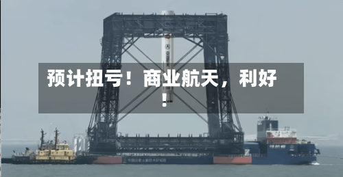 预计扭亏！商业航天	，利好！-第3张图片