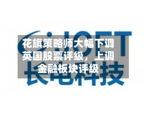 花旗策略师大幅下调英国股票评级	，上调金融板块评级-第2张图片