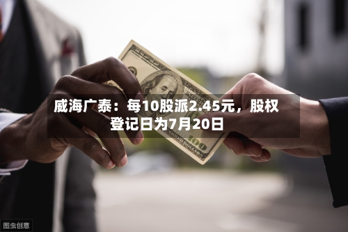 威海广泰：每10股派2.45元，股权登记日为7月20日-第3张图片