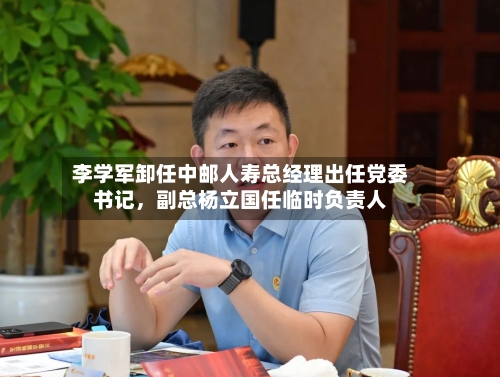 李学军卸任中邮人寿总经理出任党委书记，副总杨立国任临时负责人-第2张图片