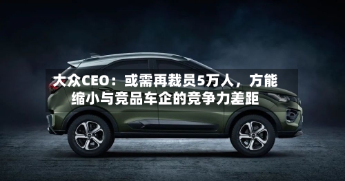 大众CEO：或需再裁员5万人，方能缩小与竞品车企的竞争力差距-第3张图片