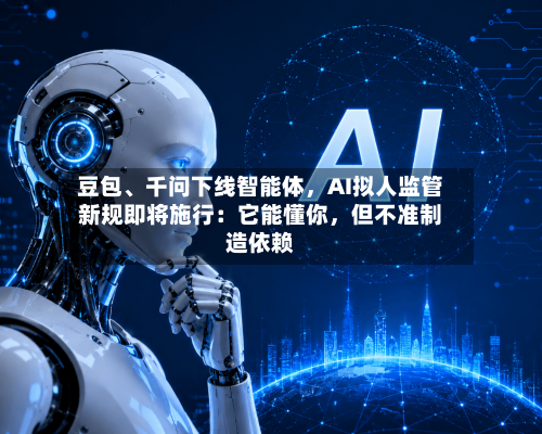 豆包、千问下线智能体，AI拟人监管新规即将施行：它能懂你	，但不准制造依赖-第3张图片