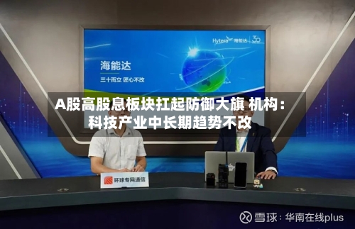 A股高股息板块扛起防御大旗 机构:科技产业中长期趋势不改