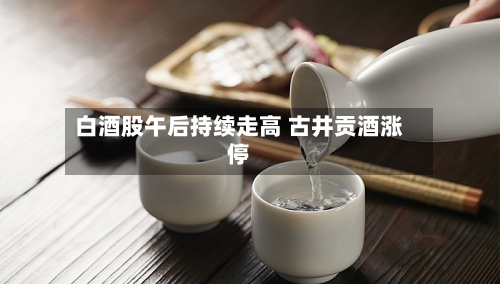 白酒股午后持续走高 古井贡酒涨停-第2张图片