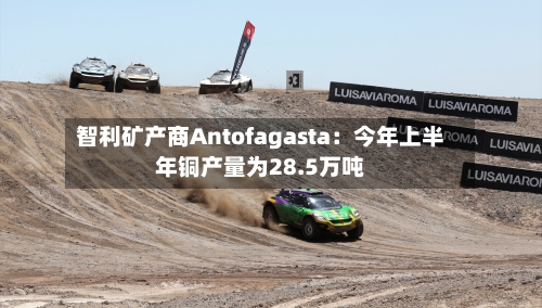 智利矿产商Antofagasta:今年上半年铜产量为28.5万吨-第2张图片