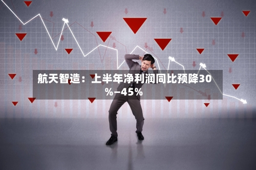 航天智造:上半年净利润同比预降30%—45%-第2张图片