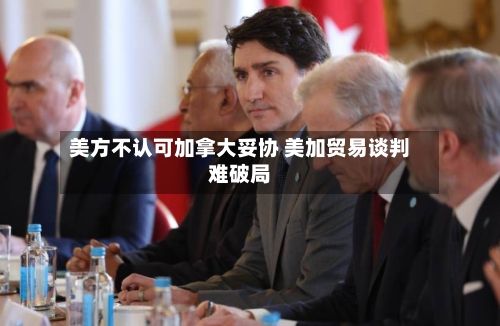 美方不认可加拿大妥协 美加贸易谈判难破局-第2张图片