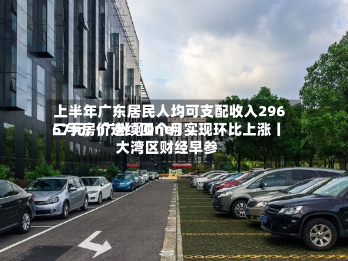 上半年广东居民人均可支配收入29667元；广州〖One〗	、二手房价连续四个月实现环比上涨丨大湾区财经早参-第2张图片