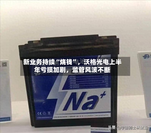 新业务持续“烧钱	”	，沃格光电上半年亏损加剧，监管风波不断-第2张图片