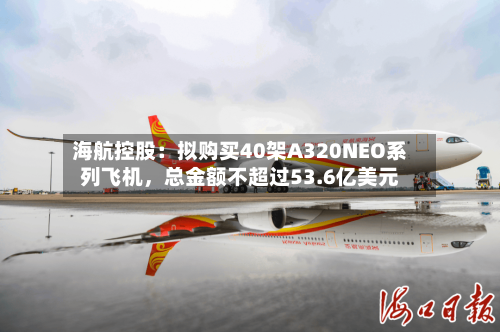 海航控股：拟购买40架A320NEO系列飞机，总金额不超过53.6亿美元