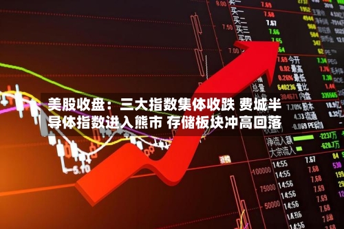 美股收盘:三大指数集体收跌 费城半导体指数进入熊市 存储板块冲高回落