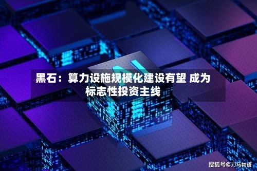 黑石:算力设施规模化建设有望 成为标志性投资主线