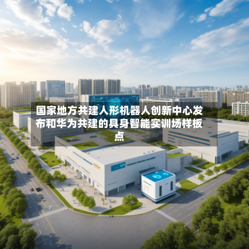 国家地方共建人形机器人创新中心发布和华为共建的具身智能实训场样板点