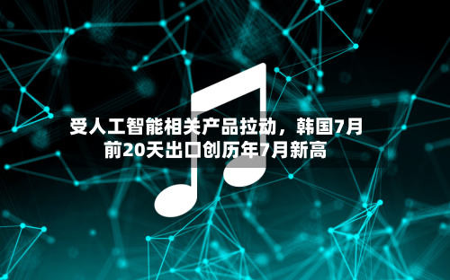 受人工智能相关产品拉动，韩国7月前20天出口创历年7月新高-第2张图片