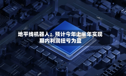 地平线机器人:预计今年上半年实现期内利润扭亏为盈
