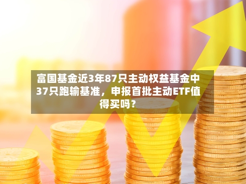 富国基金近3年87只主动权益基金中37只跑输基准	，申报首批主动ETF值得买吗？-第2张图片