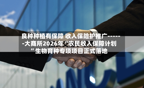 良种种植有保障 收入保险护推广------大商所2026年“农民收入保障计划”生物育种专项项目正式落地-第2张图片