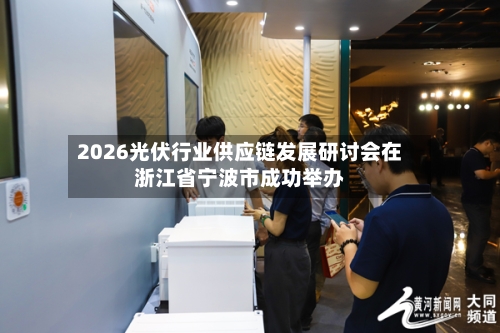 2026光伏行业供应链发展研讨会在浙江省宁波市成功举办-第3张图片