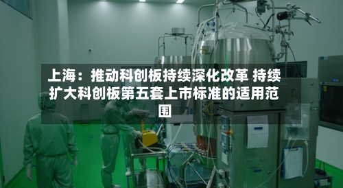上海：推动科创板持续深化改革 持续扩大科创板第五套上市标准的适用范围