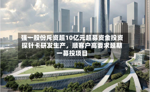 强一股份斥资超10亿元超募资金投资探针卡研发生产	，顺客户高要求延期一募投项目-第3张图片