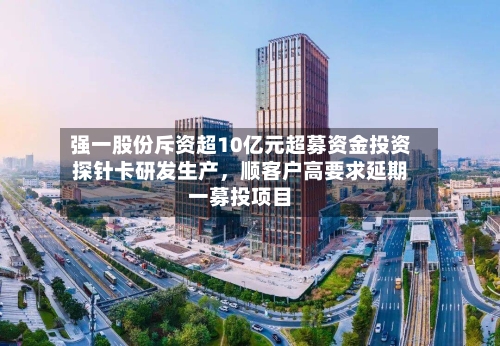 强一股份斥资超10亿元超募资金投资探针卡研发生产,顺客户高要求延期一募投项目