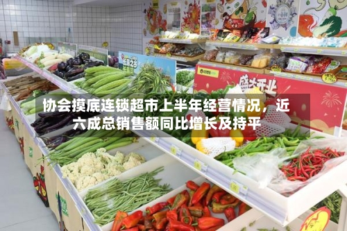协会摸底连锁超市上半年经营情况，近六成总销售额同比增长及持平-第2张图片