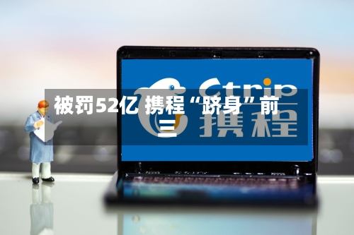 被罚52亿 携程“跻身	”前三-第1张图片