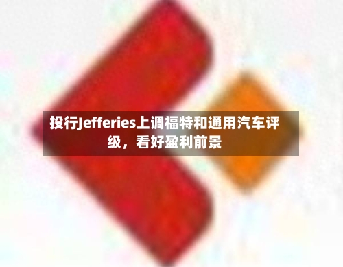 投行Jefferies上调福特和通用汽车评级，看好盈利前景-第3张图片