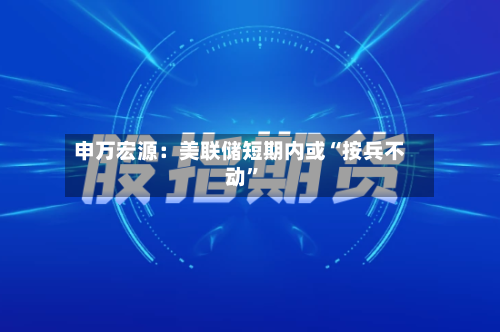 申万宏源：美联储短期内或“按兵不动	”-第2张图片