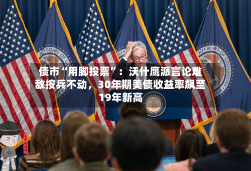 债市“用脚投票”：沃什鹰派言论难敌按兵不动	，30年期美债收益率飙至19年新高-第2张图片