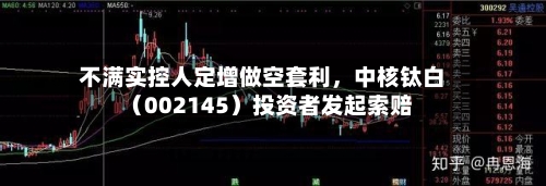 不满实控人定增做空套利，中核钛白（002145）投资者发起索赔-第2张图片
