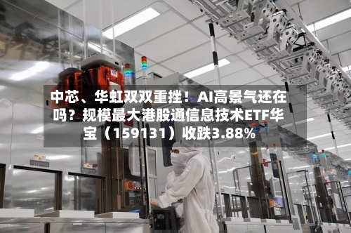 中芯、华虹双双重挫！AI高景气还在吗？规模最大港股通信息技术ETF华宝（159131）收跌3.88%-第3张图片