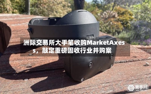洲际交易所大手笔收购MarketAxess，敲定重磅固收行业并购案