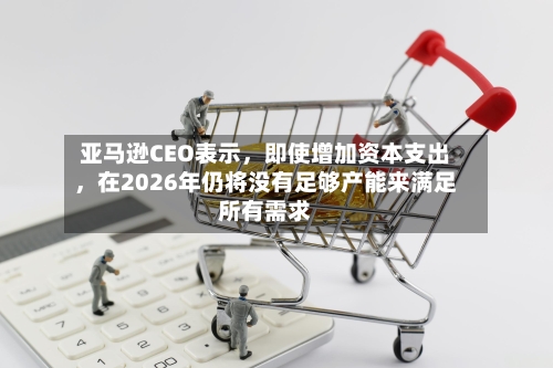 亚马逊CEO表示	，即使增加资本支出，在2026年仍将没有足够产能来满足所有需求-第3张图片